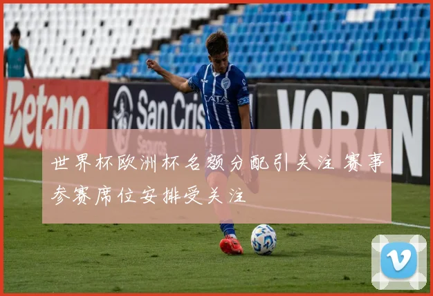 世界杯欧洲杯名额分配引关注 赛事参赛席位安排受关注