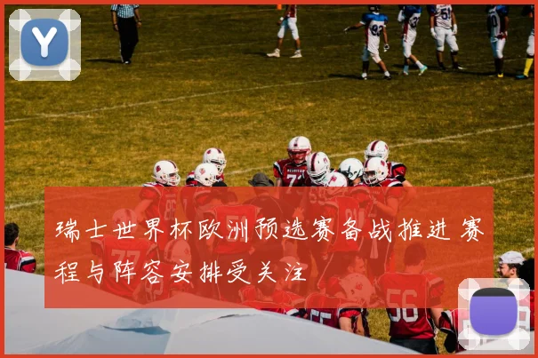 瑞士世界杯欧洲预选赛备战推进 赛程与阵容安排受关注