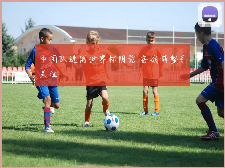 中国队逃离世界杯阴影 备战调整引关注