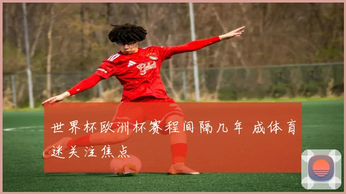 世界杯欧洲杯赛程间隔几年 成体育迷关注焦点