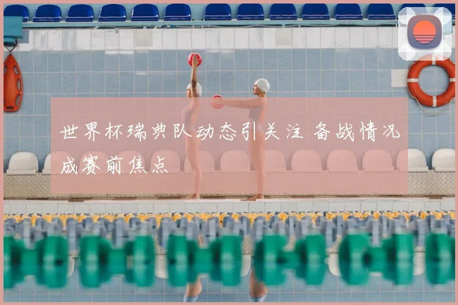世界杯瑞典队动态引关注 备战情况成赛前焦点