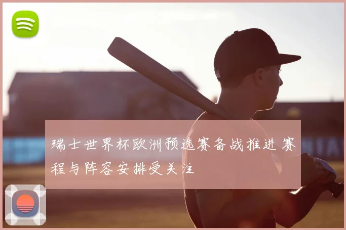 瑞士世界杯欧洲预选赛备战推进 赛程与阵容安排受关注