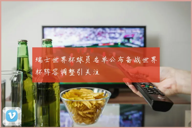 瑞士世界杯球员名单公布备战世界杯阵容调整引关注