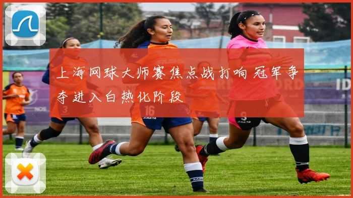 上海网球大师赛焦点战打响 冠军争夺进入白热化阶段