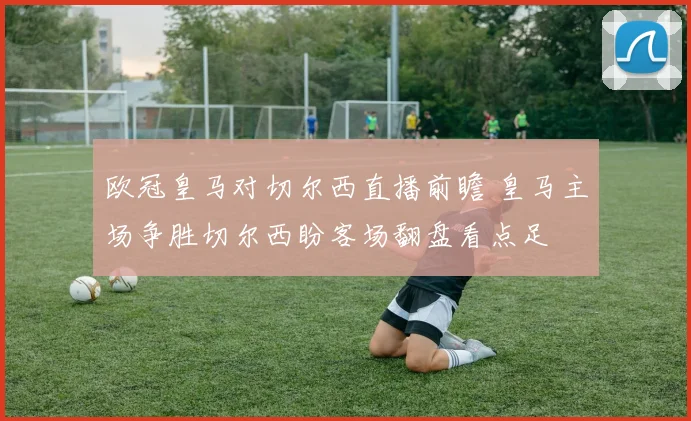 欧冠皇马对切尔西直播前瞻 皇马主场争胜切尔西盼客场翻盘看点足