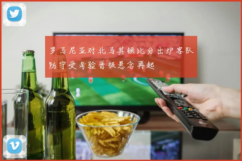罗马尼亚对北马其顿比分出炉客队防守受考验晋级悬念再起