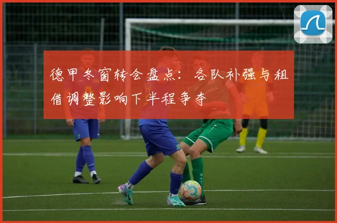 德甲冬窗转会盘点:各队补强与租借调整影响下半程争夺