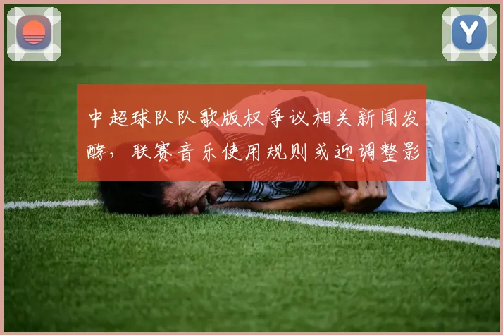 中超球队队歌版权争议相关新闻发酵，联赛音乐使用规则或迎调整影响球队宣传