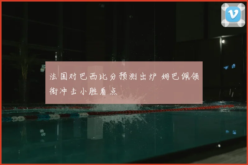 法国对巴西比分预测出炉 姆巴佩领衔冲击小胜看点