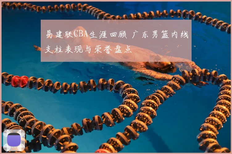 易建联CBA生涯回顾 广东男篮内线支柱表现与荣誉盘点