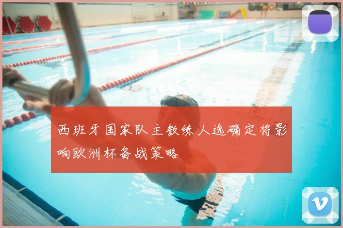 西班牙国家队主教练人选确定将影响欧洲杯备战策略