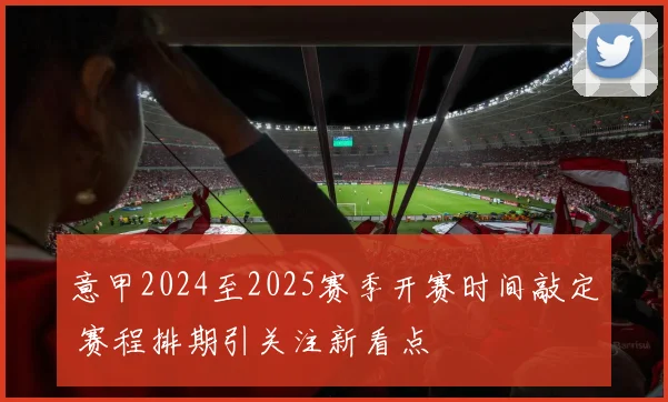 意甲2024至2025赛季开赛时间敲定 赛程排期引关注新看点