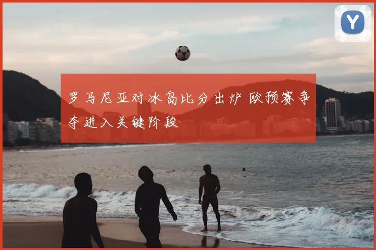 罗马尼亚对冰岛比分出炉 欧预赛争夺进入关键阶段