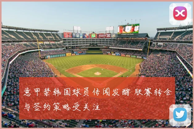 意甲禁韩国球员传闻发酵 联赛转会与签约策略受关注