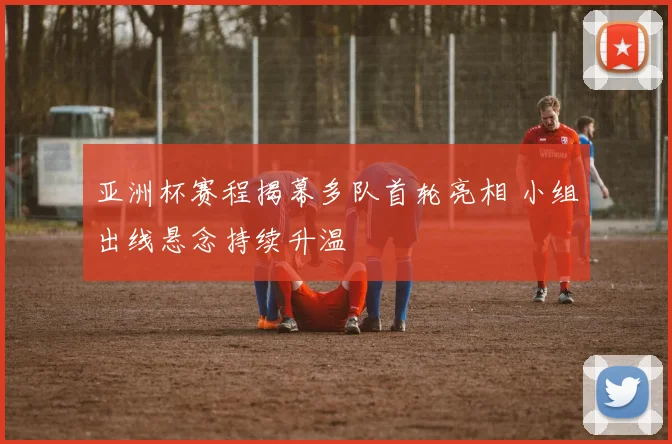 亚洲杯赛程揭幕多队首轮亮相 小组出线悬念持续升温