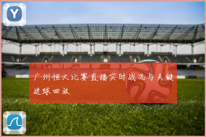 广州恒大比赛直播实时战况与关键进球回放