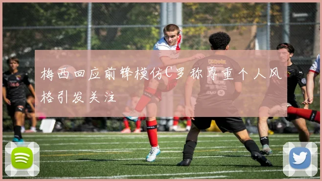 梅西回应前锋模仿C罗称尊重个人风格引发关注
