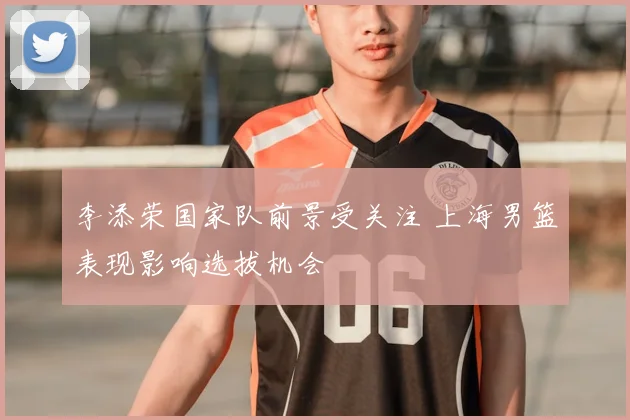 李添荣国家队前景受关注 上海男篮表现影响选拔机会