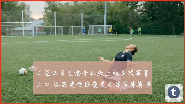 五星体育直播手机版上线多项赛事入口 观赛更便捷覆盖足球篮球赛事资讯