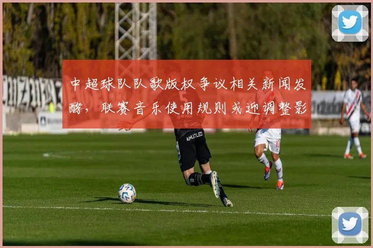中超球队队歌版权争议相关新闻发酵,联赛音乐使用规则或迎调整影响球队宣传