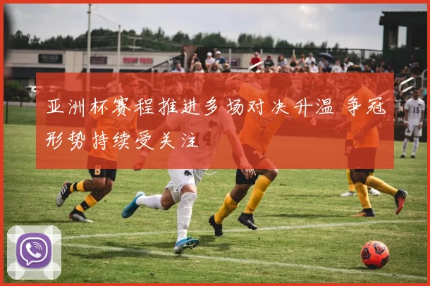 亚洲杯赛程推进多场对决升温 争冠形势持续受关注