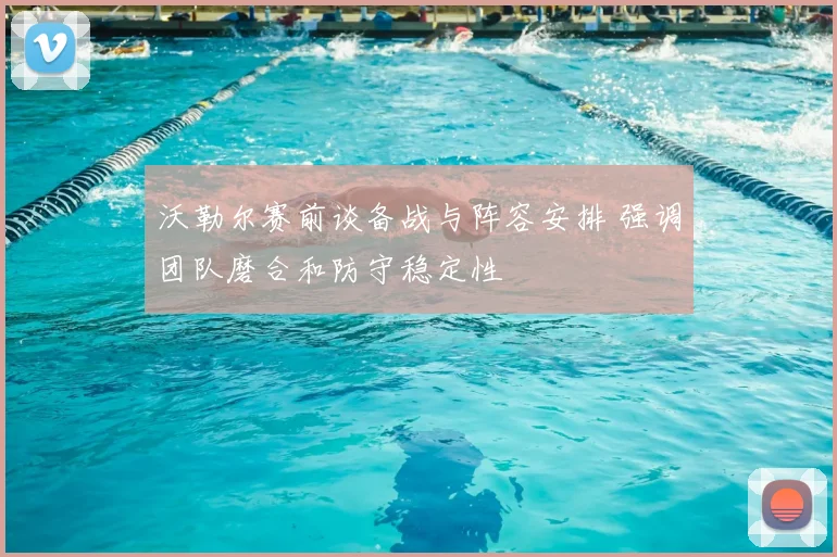 沃勒尔赛前谈备战与阵容安排 强调团队磨合和防守稳定性