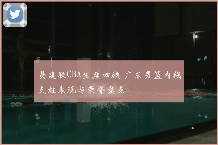 易建联CBA生涯回顾 广东男篮内线支柱表现与荣誉盘点