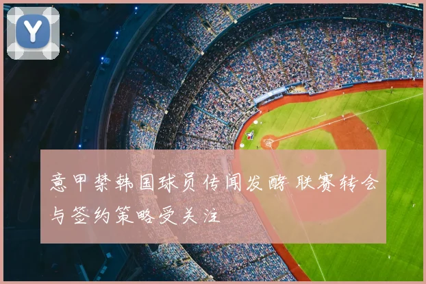 意甲禁韩国球员传闻发酵 联赛转会与签约策略受关注