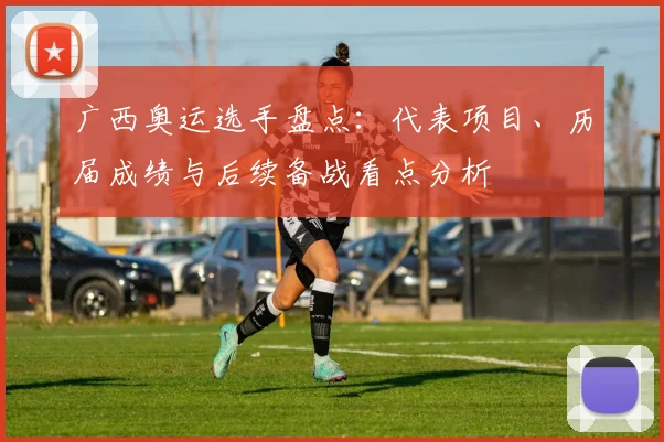 广西奥运选手盘点：代表项目、历届成绩与后续备战看点分析