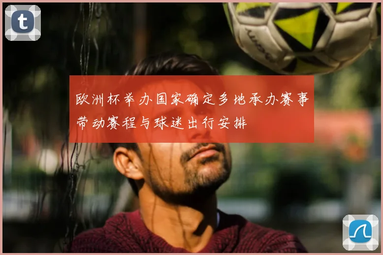 欧洲杯举办国家确定多地承办赛事带动赛程与球迷出行安排