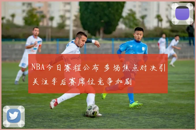NBA今日赛程公布 多场焦点对决引关注季后赛席位竞争加剧