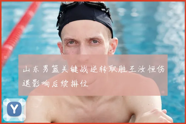 山东男篮关键战逆转取胜王汝恒伤退影响后续排位