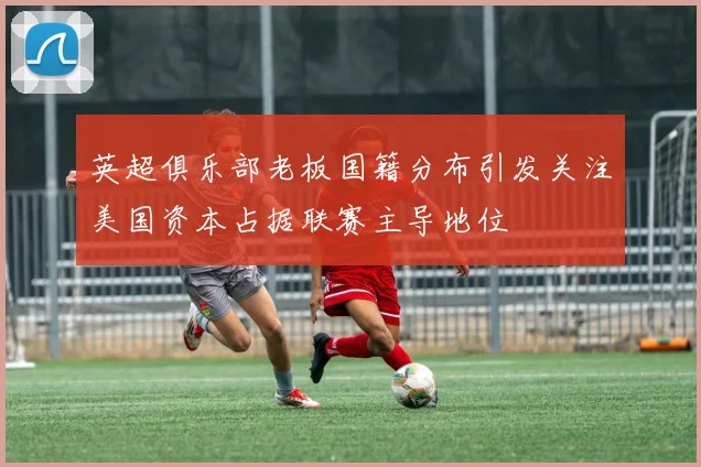 英超俱乐部老板国籍分布引发关注美国资本占据联赛主导地位